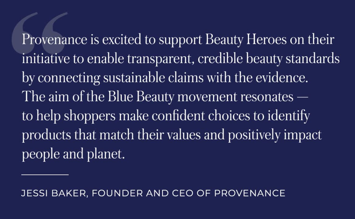 Provenance is excited to support Beauty Heroes on their initiative to enable transparent, credible beauty standards by connecting sustainable claims with the evidence. The aim of the Blue Beauty movement resonates - to help shoppers make confident choices to identify products that match their values and positively impact people and plant. Quote by: Jessi Baker, Founder and CEO of Provenance
