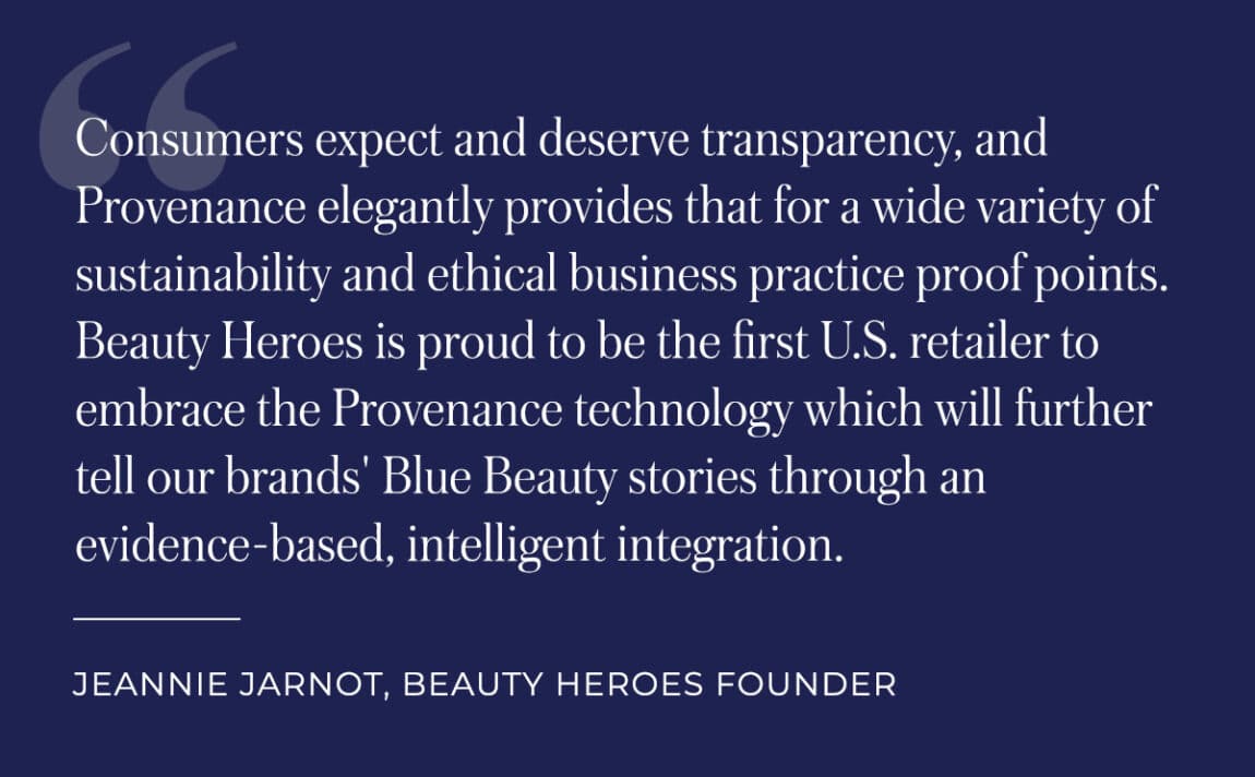 Consumers expect and deserve transparency, and Provenance elegantly provides that for a wide variety of sustainability and ethical business practice proof points. Beauty Heroes is proud to be the first U.S. retailer to embrace the Provenance technology which will further tell our brands' Blue Beauty stories through an evidence-based, intelligent integration. - Jeannie Jarnot, Beauty Heroes Founder