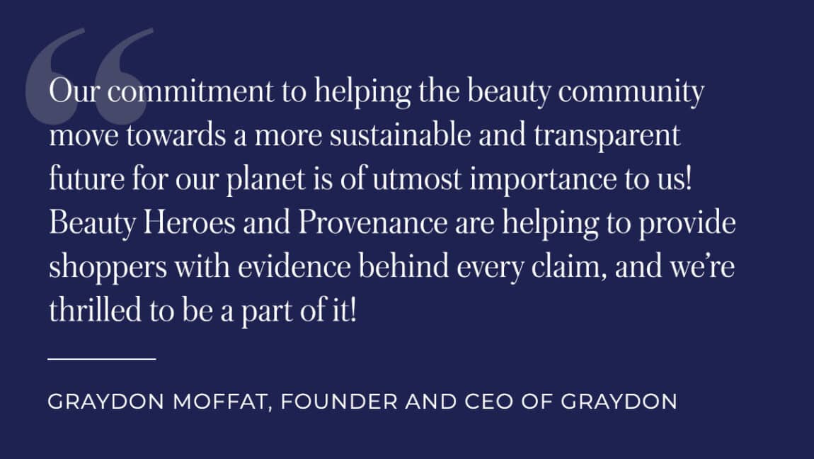 Our commitment to helping the beauty community move towards a more sustainable and transparent future for our planet is of utmost importance to us! Beauty Heroes and Provenance are helping to provide shoppers with evidence behind every claim, and we're thrilled to be a part of it! Quote by: Graydon Moffat, Founder and CEO of Graydon