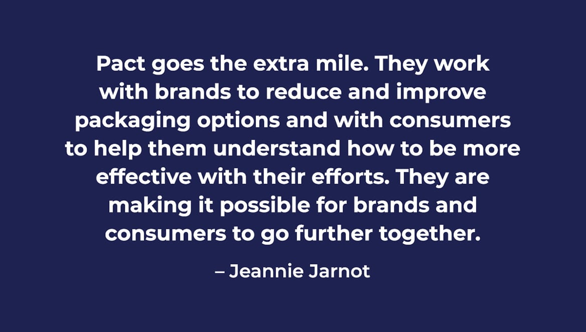 Pact goes the extra mile. They work with brands to reduce and improve packaging options and with consumers to help them understand how to be more effective with their efforts. They are making it possible for brands and consumers to go further together. - Jeannie Jarnot